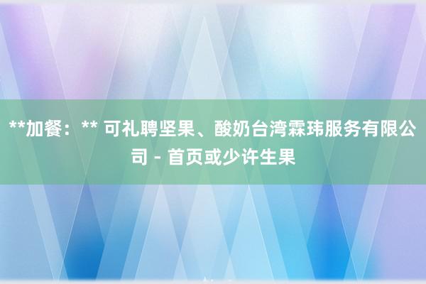 **加餐：** 可礼聘坚果、酸奶台湾霖玮服务有限公司 - 首页或少许生果